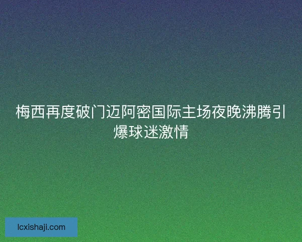 梅西再度破门迈阿密国际主场夜晚沸腾引爆球迷激情