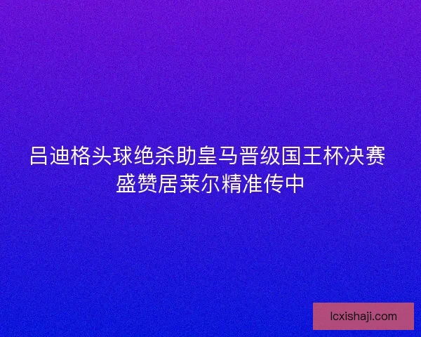 吕迪格头球绝杀助皇马晋级国王杯决赛 盛赞居莱尔精准传中