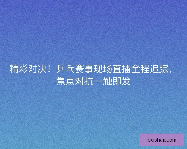 精彩对决！乒乓赛事现场直播全程追踪，焦点对抗一触即发