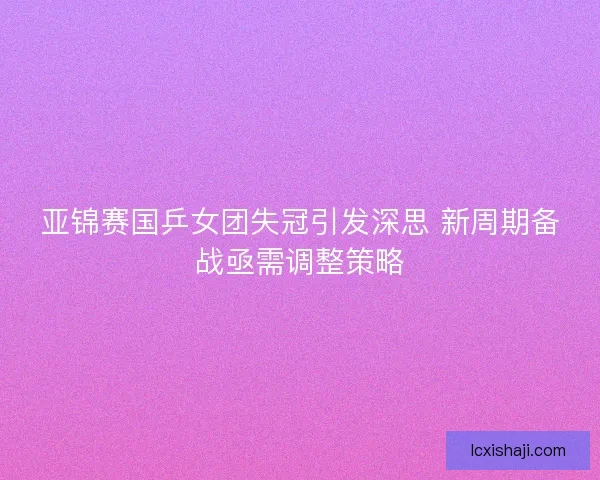亚锦赛国乒女团失冠引发深思 新周期备战亟需调整策略