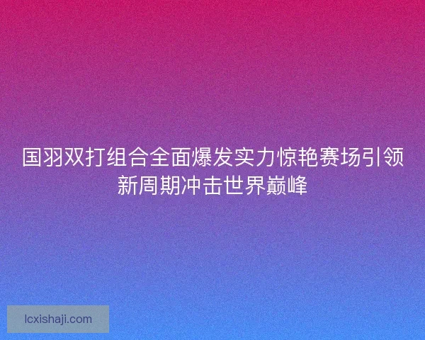 国羽双打组合全面爆发实力惊艳赛场引领新周期冲击世界巅峰