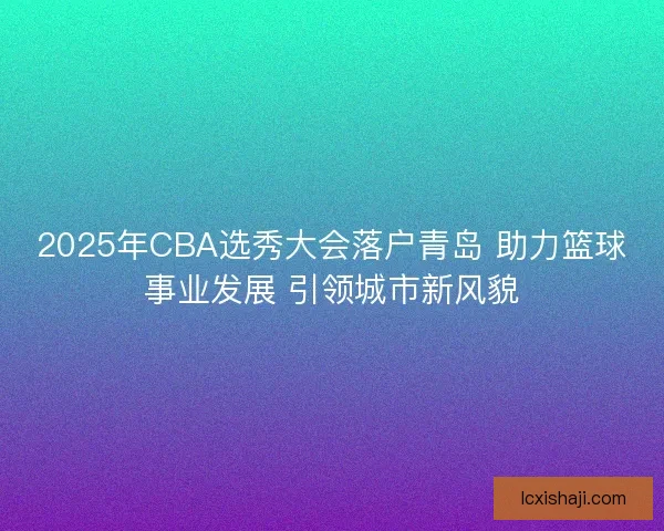 2025年CBA选秀大会落户青岛 助力篮球事业发展 引领城市新风貌