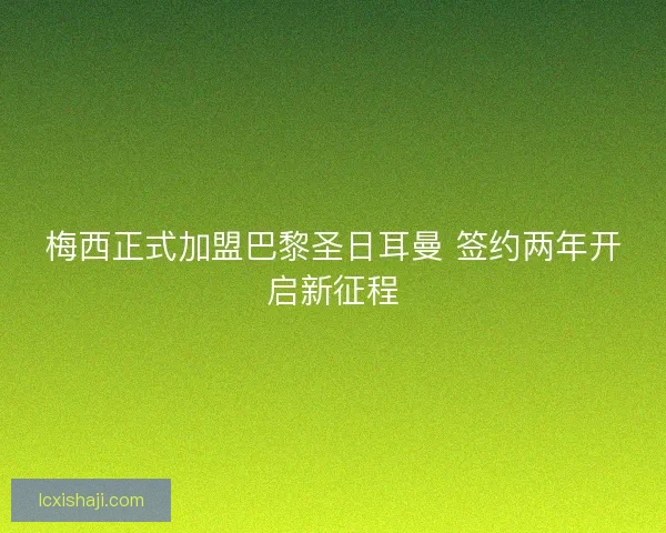 梅西正式加盟巴黎圣日耳曼 签约两年开启新征程