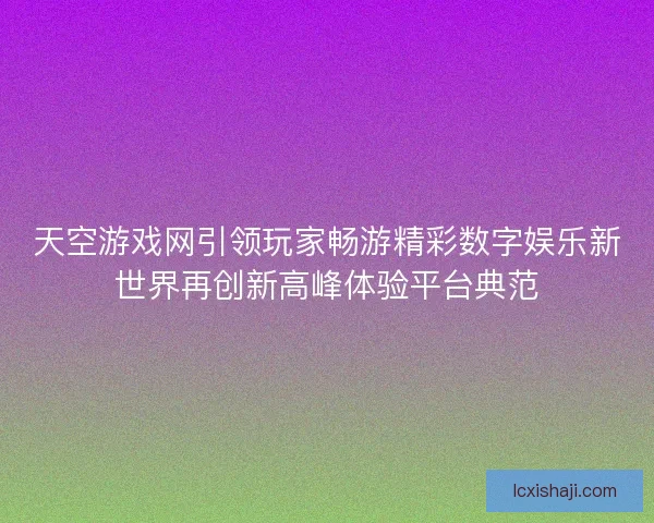 天空游戏网引领玩家畅游精彩数字娱乐新世界再创新高峰体验平台典范