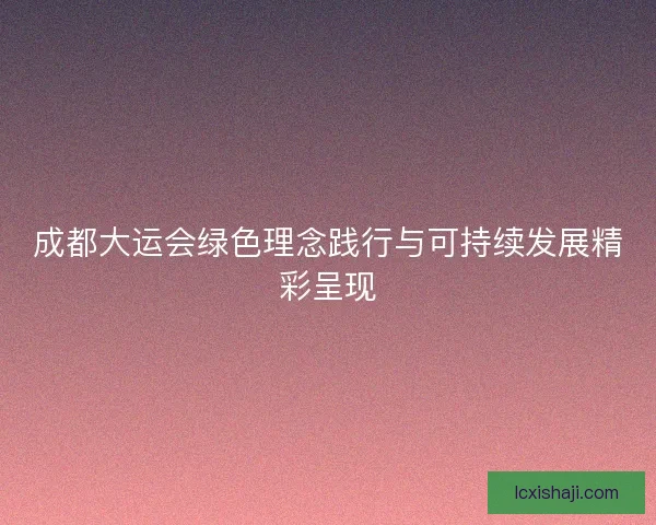 成都大运会绿色理念践行与可持续发展精彩呈现
