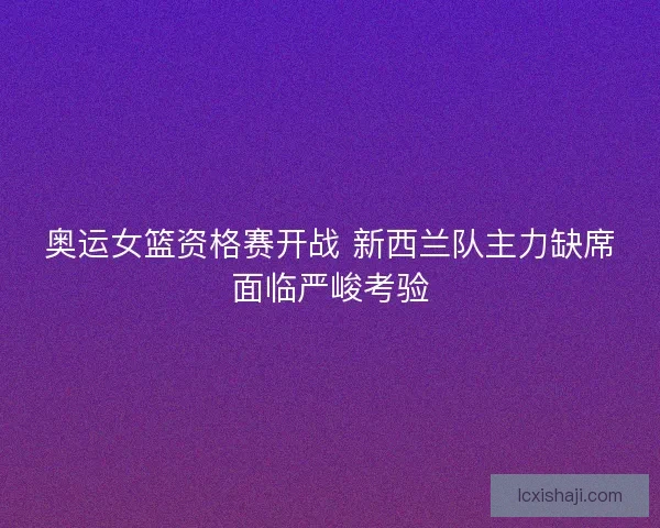 奥运女篮资格赛开战 新西兰队主力缺席面临严峻考验