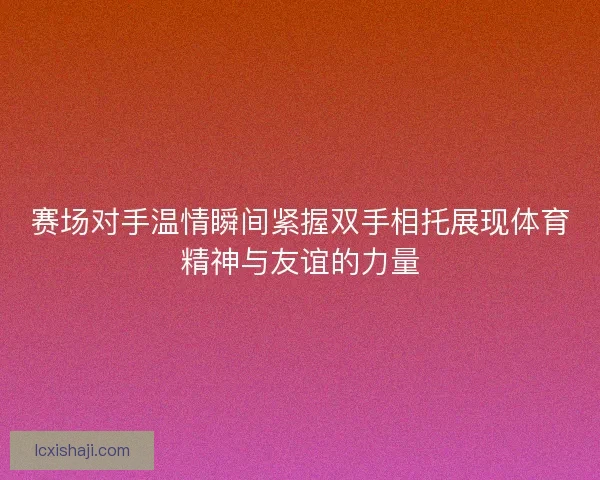赛场对手温情瞬间紧握双手相托展现体育精神与友谊的力量