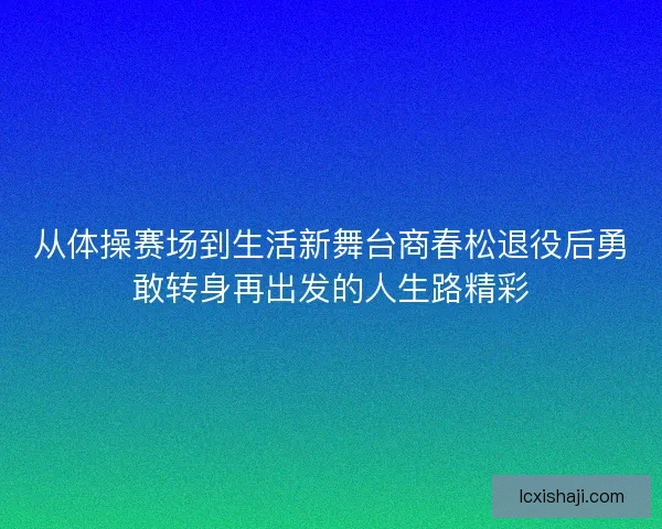 从体操赛场到生活新舞台商春松退役后勇敢转身再出发的人生路精彩
