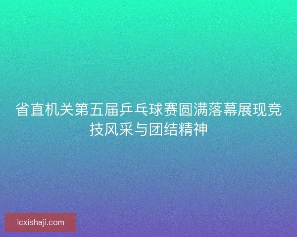 省直机关第五届乒乓球赛圆满落幕展现竞技风采与团结精神