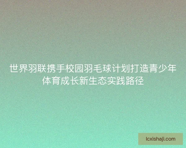 世界羽联携手校园羽毛球计划打造青少年体育成长新生态实践路径