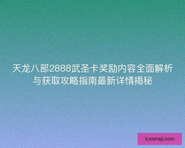 天龙八部2888武圣卡奖励内容全面解析与获取攻略指南最新详情揭秘