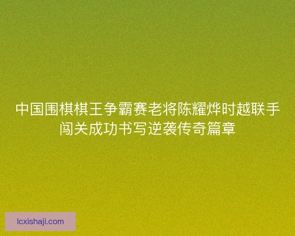 中国围棋棋王争霸赛老将陈耀烨时越联手闯关成功书写逆袭传奇篇章