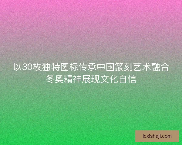 以30枚独特图标传承中国篆刻艺术融合冬奥精神展现文化自信