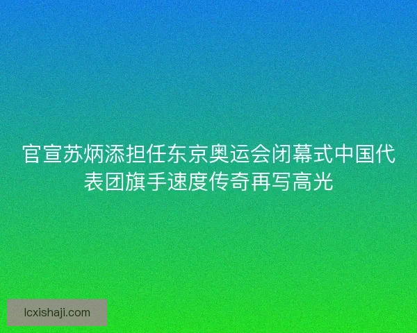 官宣苏炳添担任东京奥运会闭幕式中国代表团旗手速度传奇再写高光