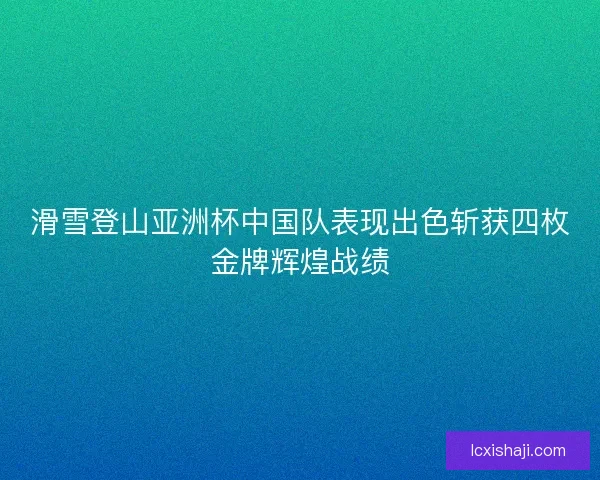 滑雪登山亚洲杯中国队表现出色斩获四枚金牌辉煌战绩