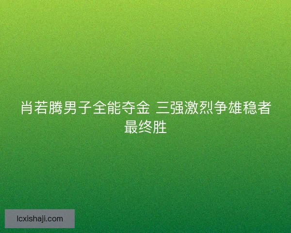 肖若腾男子全能夺金 三强激烈争雄稳者最终胜