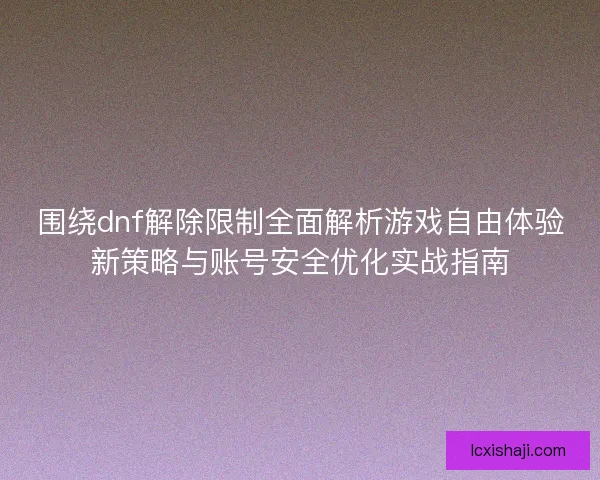 围绕dnf解除限制全面解析游戏自由体验新策略与账号安全优化实战指南