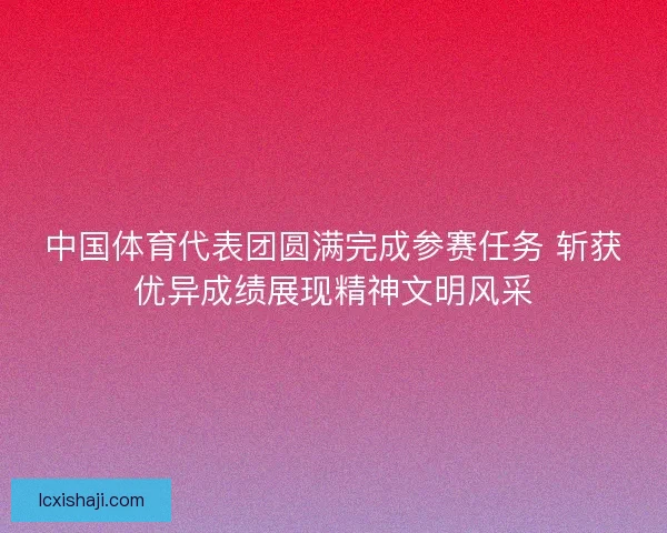 中国体育代表团圆满完成参赛任务 斩获优异成绩展现精神文明风采